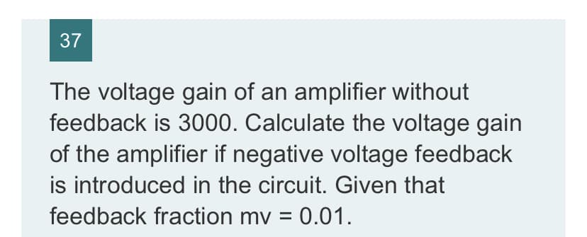 37
The voltage gain of an amplifier without
feedback is 3000. Calculate the voltage gain
of the amplifier if negative voltage feedback
is introduced in the circuit. Given that
feedback fraction mv = 0.01.
