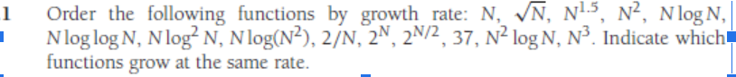 1
I
N, N¹5, N², Nlog N,
Order the following functions by growth rate: N,
Nlog log N, N log² N, Nlog(N²), 2/N, 2N, 2N/2, 37, N² log N, N³. Indicate which
functions grow at the same rate.