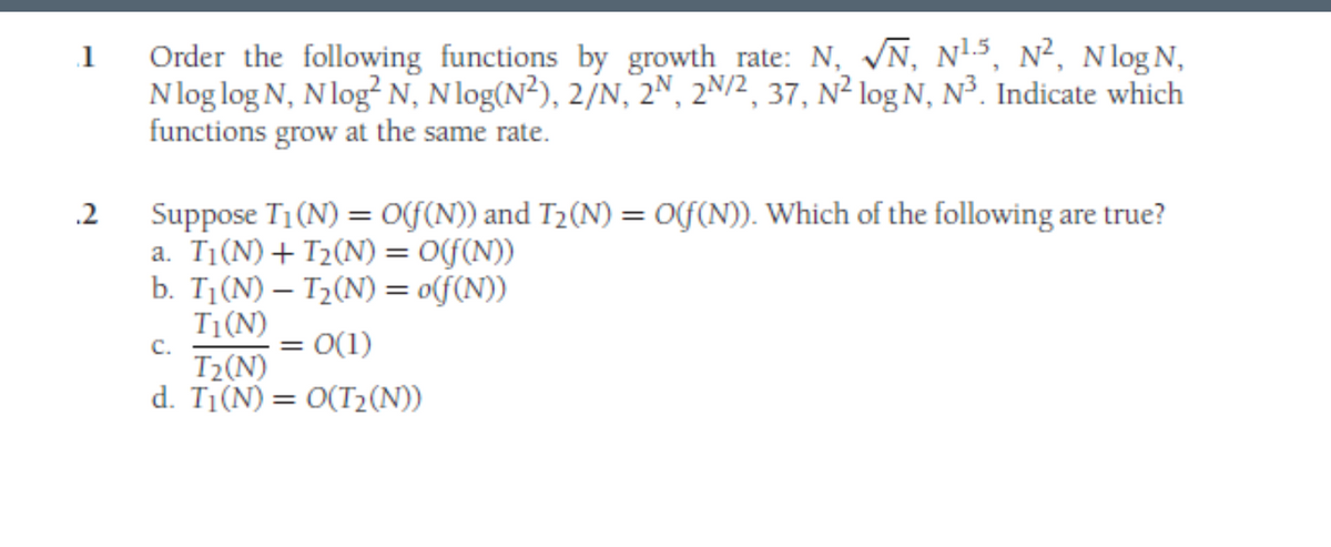 1
2
Order the following functions by growth rate: N, N, N¹5, N², Nlog N,
Nlog log N, N log² N, N log(N²), 2/N, 2N, 2N/2, 37, N² log N, N³. Indicate which
functions grow at the same rate.
Suppose T₁ (N) = O(f(N)) and T₂(N) = O(f(N)). Which of the following are true?
a. T₁(N) + T₂(N) = O(f(n))
b. T₁(N) - T₂(N) = o(f(N))
T₁ (N)
C.
= : 0(1)
T₂(N)
d. T₁(N) = O(T₂(N))