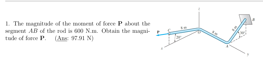 1. The magnitude of the moment of force P about the
segment AB of the rod is 600 N.m. Obtain the magni- P
tude of force P. (Ans: 97.91 N)
8 m
20°
8 m
8 m
30°
B