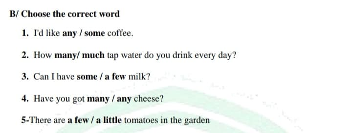 B/ Choose the correct word
1. I'd like any / some coffee.
2. How many/ much tap water do you drink every day?
3. Can I have some / a few milk?
4. Have you got many / any cheese?
5-There are a few / a little tomatoes in the garden
