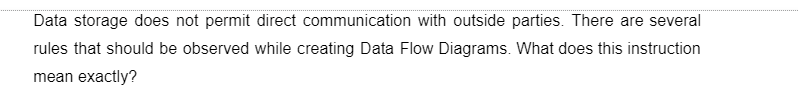 Data storage does not permit direct communication with outside parties. There are several
rules that should be observed while creating Data Flow Diagrams. What does this instruction
mean exactly?