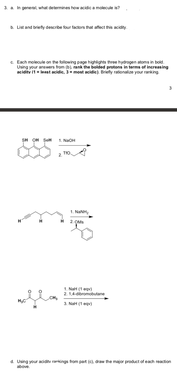 3. a. In general, what determines how acidic a molecule is?
b. List and brie fly describe four factors that affect this acidity.
c. Each molecule on the following page highlights three hydrogen atoms in bold.
Using your answers from (b), rank the bolded protons in terms of increasing
acidity (1 = least acidic, 3 = most acidic). Briefly rationalize your ranking.
3
SH OH SeH
1. NaOH
TfO.
2.
1. NANH2
2. OMs
1. NaH (1 eqv)
2. 1,4-dibromobutane
CH3
H3C
3. NaH (1 еqv)
d. Using your aciditv rankings from part (c), draw the major product of each reaction
above.
