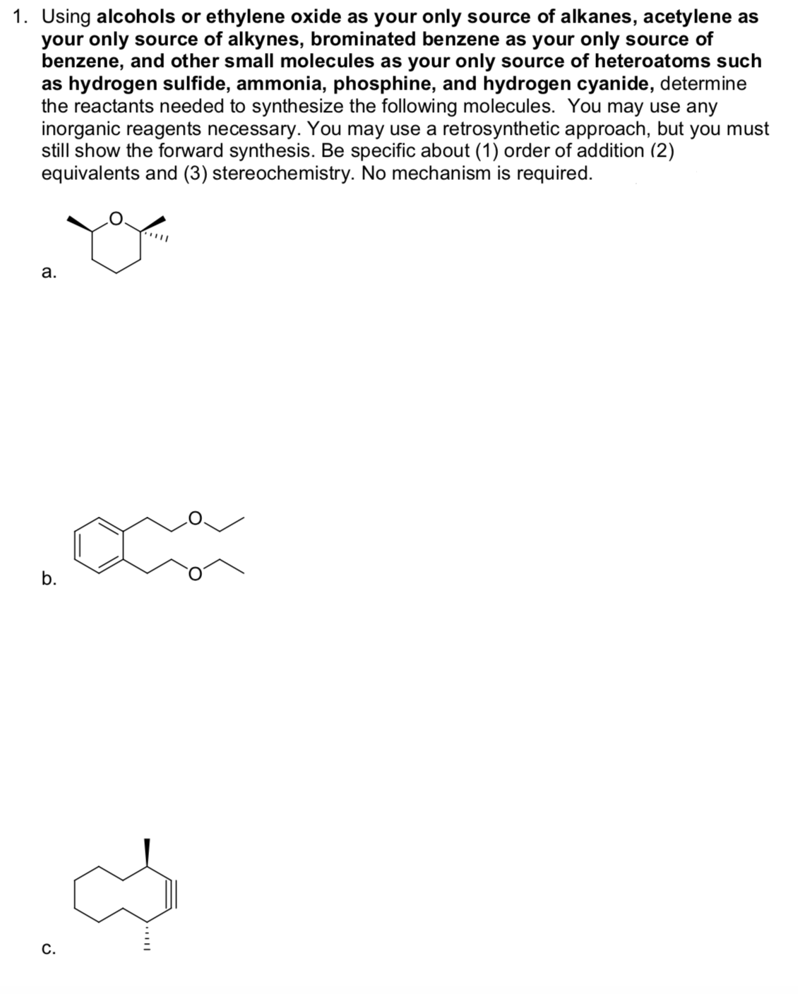 1. Using alcohols or ethylene oxide as your only source of alkanes, acetylene as
your only source of alkynes, brominated benzene as your only source of
benzene, and other small molecules as your only source of heteroatoms such
as hydrogen sulfide, ammonia, phosphine, and hydrogen cyanide, determine
the reactants needed to synthesize the following molecules. You may use any
inorganic reagents necessary. You may use a retrosynthetic approach, but you must
still show the forward synthesis. Be specific about (1) order of addition (2)
equivalents and (3) stereochemistry. No mechanism is required.
а.
b.
С.
