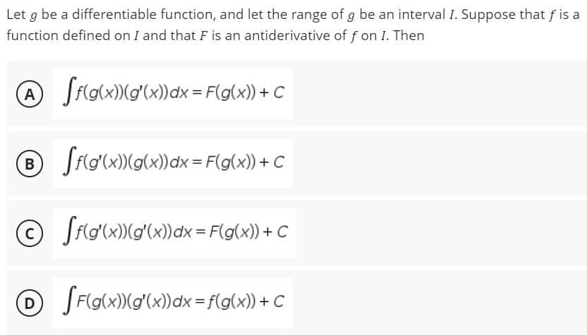 Let g be a differentiable function, and let the range of g be an interval I. Suppose that f is a
function defined on I and that F is an antiderivative of f on I. Then
A [f(g(x))(g'(x)) dx = F(g(x)) + C
Ⓡ®
B
ff(g(x))(g(x)) dx = F(g(x)) + C
©
C
[f(g(x)) (g'(x) dx = F(g(x)) + C
D
[F(g(x)) (g'(x)) dx = f(g(x)) + C