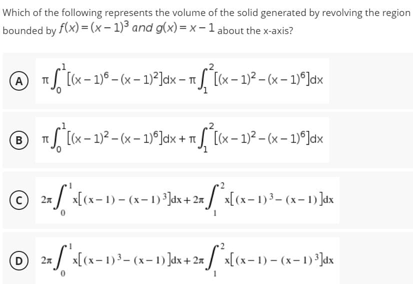 Which of the following represents the volume of the solid generated by revolving the region
bounded by f(x) = (x - 1)³ and g(x)=x-1 about the x-axis?
A - T
TU
π *ª[(x − 1) - (x − 1)²]dx - √ ²[(x - 1)²-(x - 1)]dx
℗ ² - - T
πS [(x − 1)² − (x − 1)º]dx + ₁ √ [(x - 1)²-(x - 1)]dx
B T
© 2x ["'x[(x− 1) - (x− 1) ²]dx + 2x^²x[(x− 1) ³− (x− 1) ]dx
C)
1
© 2x ſ'x[(x− 1)³= (x− 1) ]dx+ 2x * x[(x− 1) = (x− 1)²]dx
D
-
0