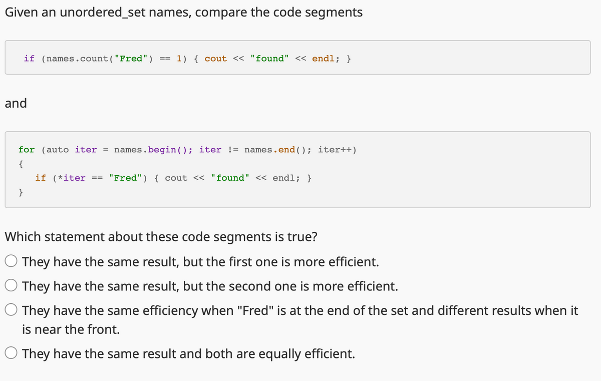 Given an unordered_set names, compare the code segments
if (names.count("Fred")
and
}
==
1) { cout << "found" << endl; }
for (auto iter = names.begin(); iter != names.end(); iter++)
{
if (*iter "Fred") { cout << "found" << endl; }
Which statement about these code segments is true?
O They have the same result, but the first one is more efficient.
They have the same result, but the second one is more efficient.
They have the same efficiency when "Fred" is at the end of the set and different results when it
is near the front.
O They have the same result and both are equally efficient.