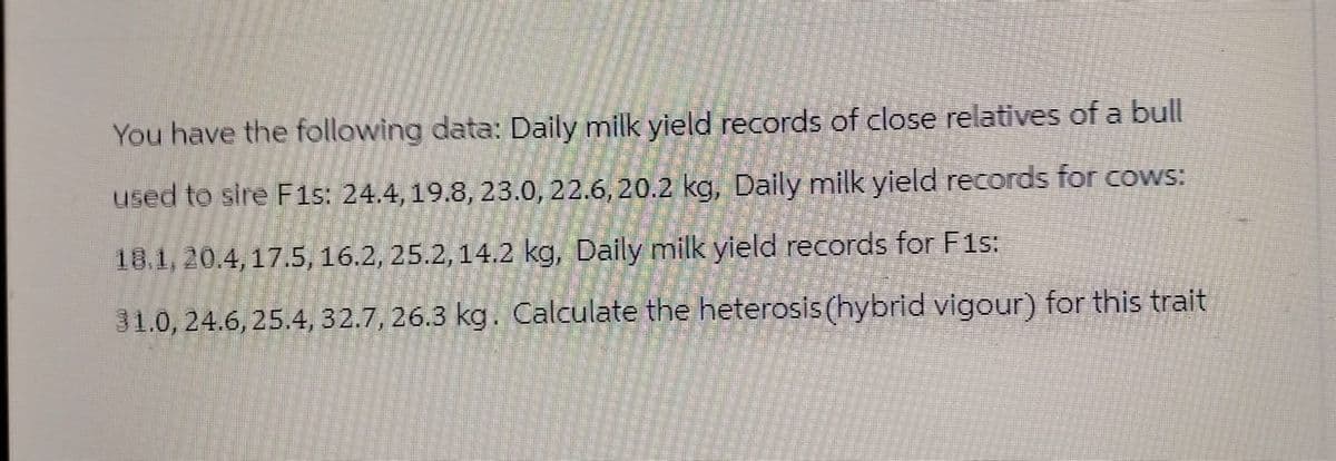 You have the following data: Daily milk yield records of close relatives of a bull
used to sire F1s: 24.4, 19.8, 23.0, 22.6, 20.2 kg, Daily milk yield records for cows:
18.1, 20.4, 17.5, 16.2, 25.2, 14.2 kg, Daily milk yield records for F1s:
31.0, 24.6, 25.4, 32.7, 26.3 kg. Calculate the heterosis (hybrid vigour) for this trait