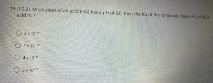 18. If 0.21 M solution of an acid (HA) has a pH of 2.0; then the Kb of the conjugate base (A-) of this
acid is: *
O 3x 101
O 2x 10-11
O 4x 10-11
5x 10-11
