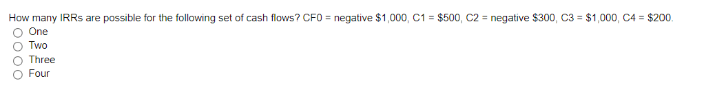 How many IRRs are possible for the following set of cash flows? CF0 = negative $1,000, C1 = $500, C2 = negative $300, C3 = $1,000, C4 = $200.
O One
O Two
Three
O Four
