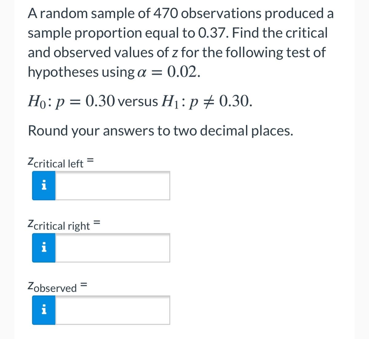 A random sample of 470 observations produced a
sample proportion equal to 0.37. Find the critical
and observed values of z for the following test of
hypotheses using a = 0.02.
Họ:p = 0.30 versus H1: p # 0.30.
Round your answers to two decimal places.
Zcritical left
%3D
i
Zcritical right =
i
Zobserved =
i
