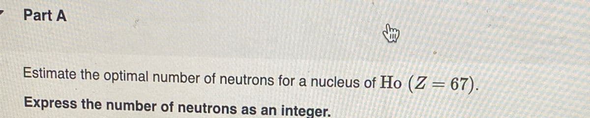 Part A
Estimate the optimal number of neutrons for a nucleus of Ho (Z=67).
Express the number of neutrons as an integer.