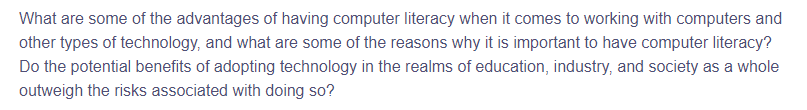What are some of the advantages of having computer literacy when it comes to working with computers and
other types of technology, and what are some of the reasons why it is important to have computer literacy?
Do the potential benefits of adopting technology in the realms of education, industry, and society as a whole
outweigh the risks associated with doing so?