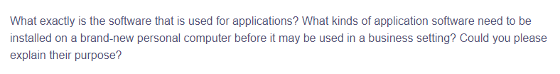 What exactly is the software that is used for applications? What kinds of application software need to be
installed on a brand-new personal computer before it may be used in a business setting? Could you please
explain their purpose?