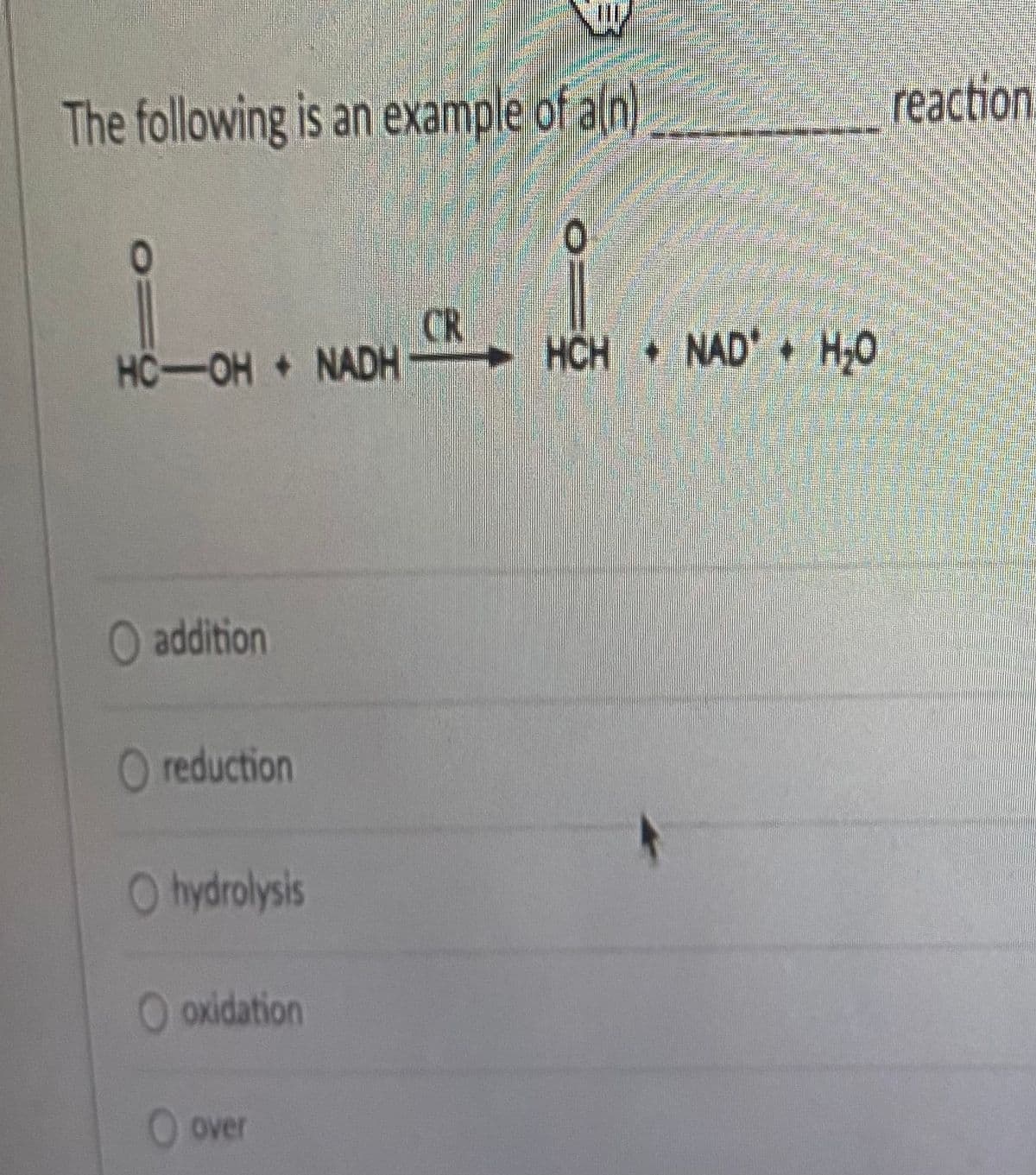 The following is an example of a(n)
HC-OH + NADHC HCH + NAD* + H₂0
O addition
O reduction
Ohydrolysis
O oxidation
O over
reaction.