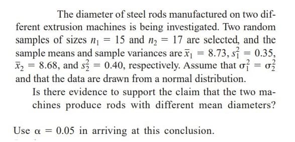 The diameter of steel rods manufactured on two dif-
ferent extrusion machines is being investigated. Two random
samples of sizes n = 15 and n2 = 17 are selected, and the
sample means and sample variances are x = 8.73, si 0.35,
X2 = 8.68, and s3 = 0.40, respectively. Assume that of = o3
and that the data are drawn from a normal distribution.
Is there evidence to support the claim that the two ma-
chines produce rods with different mean diameters?
Use a = 0.05 in arriving at this conclusion.
