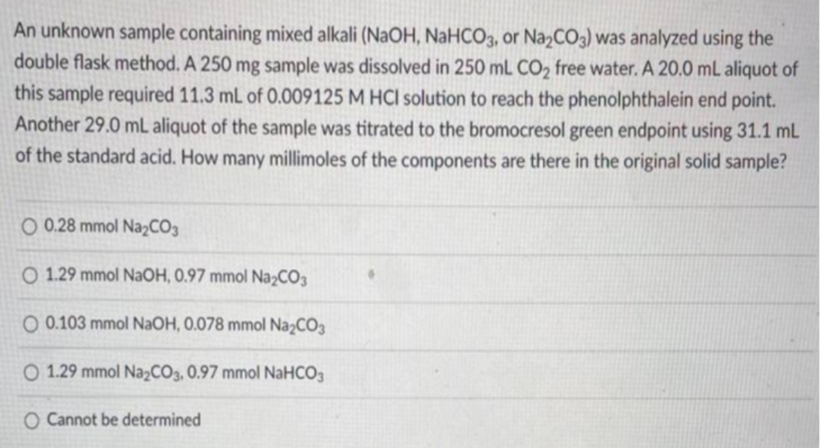 An unknown sample containing mixed alkali (NAOH, NaHCO3, or NazCO3) was analyzed using the
double flask method. A 250 mg sample was dissolved in 250 mL CO2 free water. A 20.0 mL aliquot of
this sample required 11.3 mL of 0.009125 M HCI solution to reach the phenolphthalein end point.
Another 29.0 mL aliquot of the sample was titrated to the bromocresol green endpoint using 31.1 mL
of the standard acid. How many millimoles of the components are there in the original solid sample?
O 0.28 mmol Na,CO3
O 1.29 mmol NaOH, 0.97 mmol Na2CO3
O 0.103 mmol NaOH, 0.078 mmol NazCO3
O 1.29 mmol Na2CO3, 0.97 mmol NaHCO3
O Cannot be determined
