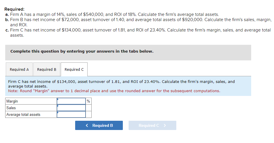 Required:
a. Firm A has a margin of 14%, sales of $540,000, and ROI of 18%. Calculate the firm's average total assets.
b. Firm B has net income of $72,000, asset turnover of 1.40, and average total assets of $920,000. Calculate the firm's sales, margin,
and ROI.
c. Firm C has net income of $134,000, asset turnover of 1.81, and ROI of 23.40%. Calculate the firm's margin, sales, and average total
assets.
Complete this question by entering your answers in the tabs below.
Required A Required B Required C
Firm C has net income of $134,000, asset turnover of 1.81, and ROI of 23.40%. Calculate the firm's margin, sales, and
average total assets.
Note: Round "Margin" answer to 1 decimal place and use the rounded answer for the subsequent computations.
Margin
Sales
Average total assets
%
< Required B
Required C >