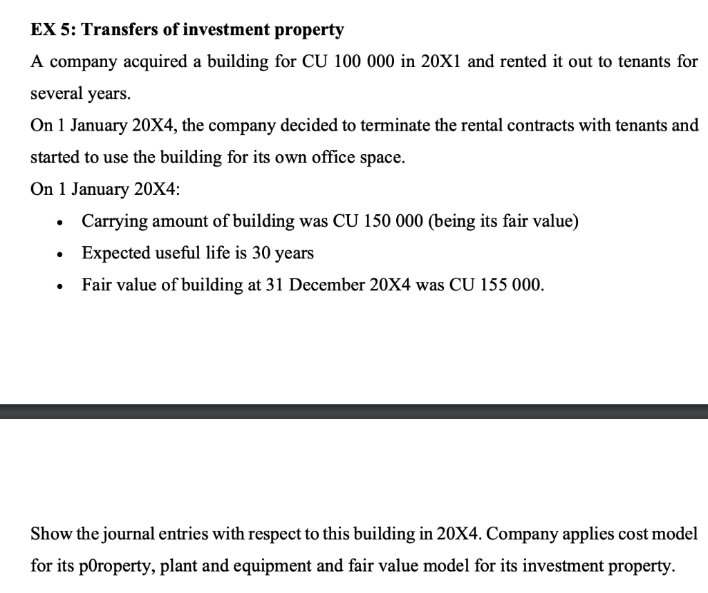 EX 5: Transfers of investment property
A company acquired a building for CU 100 000 in 20X1 and rented it out to tenants for
several years.
On 1 January 20X4, the company decided to terminate the rental contracts with tenants and
started to use the building for its own office space.
On 1 January 20X4:
●
Carrying amount of building was CU 150 000 (being its fair value)
Expected useful life is 30 years
Fair value of building at 31 December 20X4 was CU 155 000.
Show the journal entries with respect to this building in 20X4. Company applies cost model
for its poroperty, plant and equipment and fair value model for its investment property.