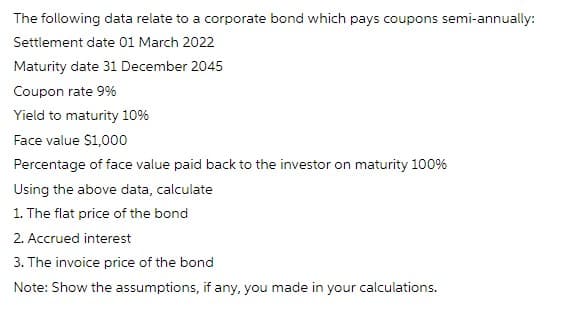 The following data relate to a corporate bond which pays coupons semi-annually:
Settlement date 01 March 2022
Maturity date 31 December 2045
Coupon rate 9%
Yield to maturity 10%
Face value $1,000
Percentage of face value paid back to the investor on maturity 100%
Using the above data, calculate
1. The flat price of the bond
2. Accrued interest
3. The invoice price of the bond
Note: Show the assumptions, if any, you made in your calculations.
