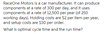 RaceOne Motors is a car
components
components at a rate of 12,500 per year (of 250
working days). Holding costs are $2 per item per year,
and setup costs are $30 per order.
What is optimal cycle time and the run time?
manufacturer. It can produce
at a rate of 300 per day, and it uses