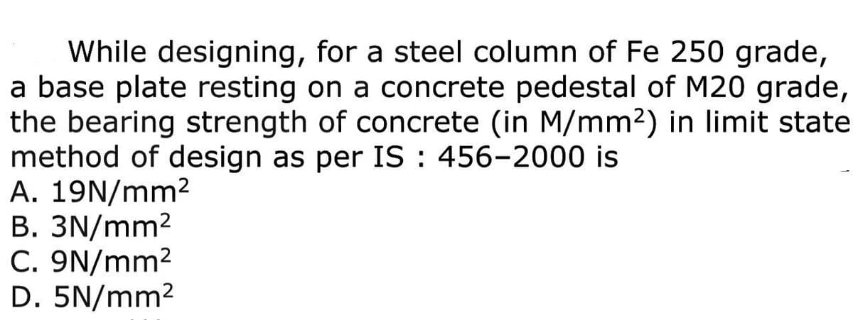 While designing, for a steel column of Fe 250 grade,
a base plate resting on a concrete pedestal of M20 grade,
the bearing strength of concrete (in M/mm²) in limit state
method of design as per IS: 456-2000 is
A. 19N/mm²
B. 3N/mm²
C. 9N/mm²
D. 5N/mm²
