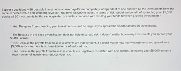 Suppose you identify 50 possible investments whose payoffs are completely independent of one another. All the investments have the
same expected value and standard deviation. You have $5,000 to invest. In terms of risk, would the benefit of spreading your $5,000
across all 50 investments be the same, greater, or smaller compared with dividing your funds between just two investments?
OYes. The gains from spreading your investments would be larger if you spread the $5000 across 50 investments.
No. Because in this case diversification does not help to spread risk, it doesn't matter how many investments you spread your
$5,000 across.
No. Because the payoffs from these investments are independent, it doesn't matter how many investments you spread your
$5,000 across, as there is no benefit in terms of reduced risk.
O Yes. Because the payoffs from these investments are negatively correlated with one another, spreading your $5,000 across a
targer number of investments reduces your risk.
