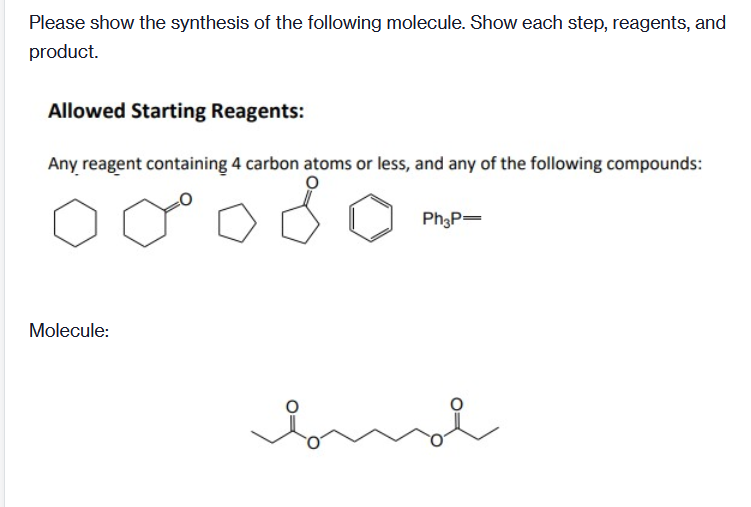 Please show the synthesis of the following molecule. Show each step, reagents, and
product.
Allowed Starting Reagents:
Any reagent containing 4 carbon atoms or less, and any of the following compounds:
Ph3P=
Molecule:
