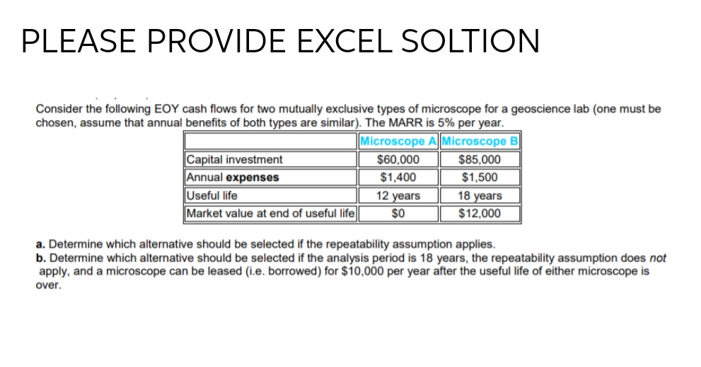 PLEASE PROVIDE EXCEL SOLTION
Consider the following EOY cash flows for two mutually exclusive types of microscope for a geoscience lab (one must be
chosen, assume that annual benefits of both types are similar). The MARR is 5% per year.
Microscope A Microscope B
Capital investment
Annual expenses
Useful life
Market value at end of useful life
$60,000
$85,000
$1,400
$1,500
18 years
$12,000
12 years
$0
a. Determine which alternative should be selected if the repeatability assumption applies.
b. Determine which alternative should be selected if the analysis period is 18 years, the repeatability assumption does not
apply, and a microscope can be leased (i.e. borrowed) for $10,000 per year after the useful life of either microscope is
over.
