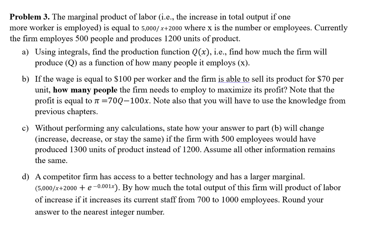 Problem 3. The marginal product of labor (i.e., the increase in total output if one
more worker is employed) is equal to 5,000/x+2000 where x is the number or employees. Currently
the firm employes 500 people and produces 1200 units of product.
a) Using integrals, find the production function Q(x), i.e., find how much the firm will
produce (Q) as a function of how many people it employs (x).
b) If the wage is equal to $100 per worker and the firm is able to sell its product for $70 per
unit, how many people the firm needs to employ to maximize its profit? Note that the
profit is equal to π =70Q-100x. Note also that you will have to use the knowledge from
previous chapters.
c) Without performing any calculations, state how your answer to part (b) will change
(increase, decrease, or stay the same) if the firm with 500 employees would have
produced 1300 units of product instead of 1200. Assume all other information remains
the same.
d) A competitor firm has access to a better technology and has a larger marginal.
(5,000/x+2000 + e -0.001x). By how much the total output of this firm will product of labor
of increase if it increases its current staff from 700 to 1000 employees. Round your
answer to the nearest integer number.