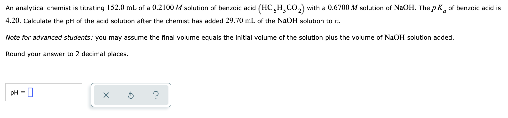 An analytical chemist is titrating 152.0 mL of a 0.2100 M solution of benzoic acid (HCH,CO,) with a 0.6700 M solution of NaOH. The p K, of benzoic acid is
4.20. Calculate the pH of the acid solution after the chemist has added 29.70 mL of the NaOH solution to it.
