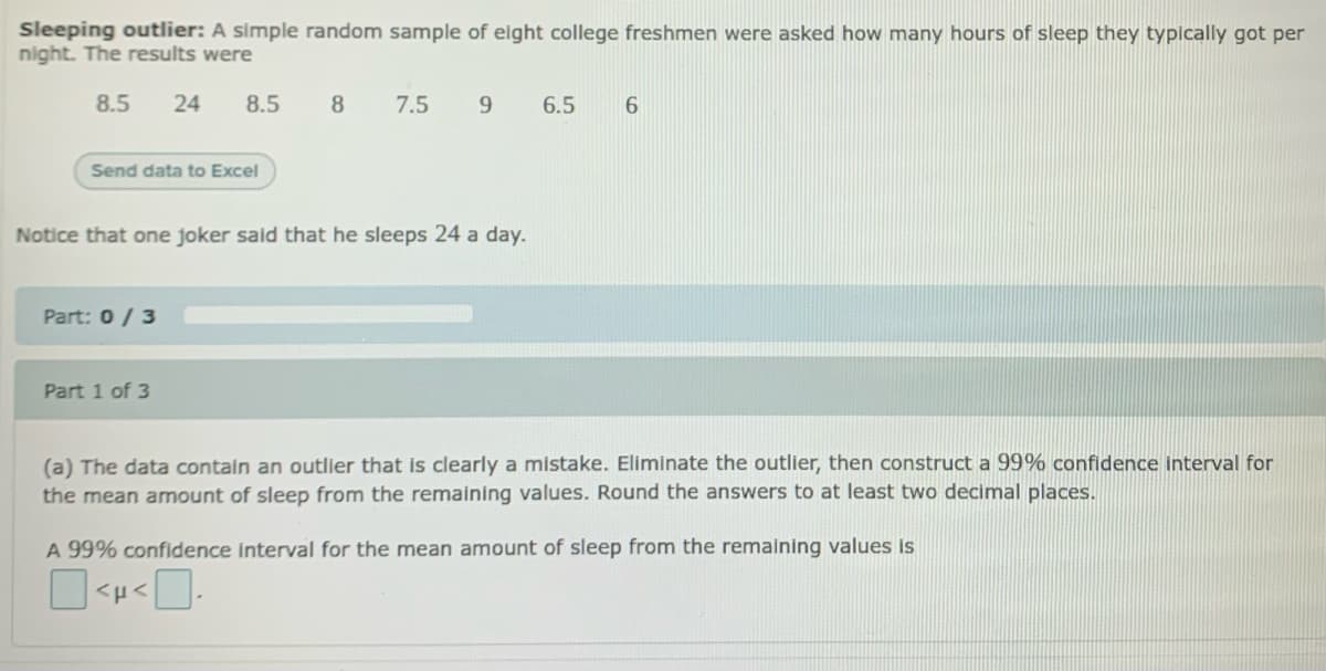 Sleeping outlier: A simple random sample of eight college freshmen were asked how many hours of sleep they typically got per
night. The results were
8.5
24
8.5
8
7.5
9
6.5
Send data to Excel
Notice that one joker said that he sleeps 24 a day.
Part: 0/3
Part 1 of 3
(a) The data contain an outlier that is clearly a mistake. Eliminate the outlier, then construct a 99% confidence interval for
the mean amount of sleep from the remaining values. Round the answers to at least two decimal places.
A 99% confidence interval for the mean amount of sleep from the remaining values is
