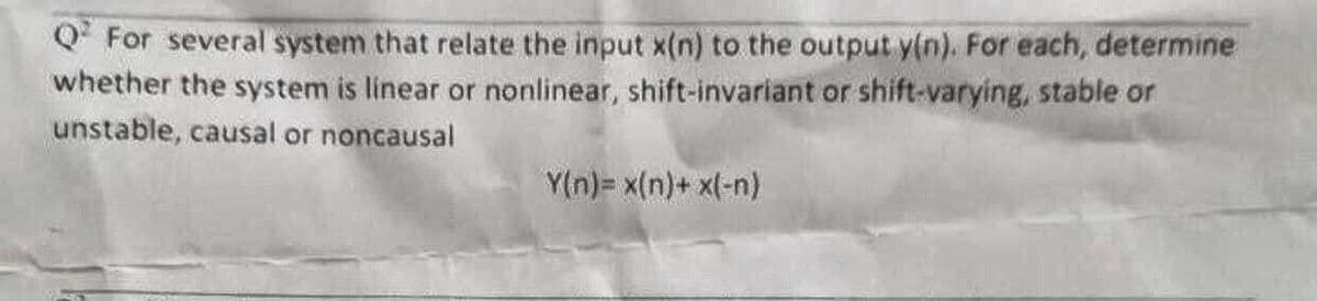 QFor several system that relate the input x(n) to the output y(n). For each, determine
whether the system is linear or nonlinear, shift-invariant or shift-varying, stable or
unstable, causal or noncausal
Y(n)= x(n)+ x(-n)