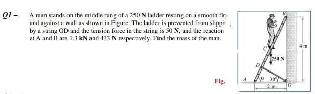 01 - A man stands on the middle rung of a 250 N ladder resting on a smooth flo
and against a wall as shown in Figure. The ladder is prevented from slippi
by a string OD and the tension force in the string is 50 N, and the reaction
at A and B are 1.3 kN and 433 N respectively. Find the mass of the man.
Fig.
D
250 N
0 30%
2 m
0
4 m