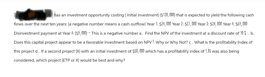 Co. has an investment opportunity costing (initial investment) ($120,000) that is expected to yield the following cash
flows over the next ten years: (a negative number means a cash outflow) Year 1: $24,000 Year 2: $27,000 Year 3: $24,000 Year 4: $69,000
Disinvestment payment at Year 4: ($9,000) - This is a negative number a. Find the NPV of the investment at a discount rate of 10%. b.
Does this capital project appear to be a favorable investment based on NPV? Why or why Not? c. What is the profitability Index of
this project d. If a second project (X) with an initial investment of $50,000 which has a profitability index of 1.85 was also being
considered, which project (ETP or X) would be best and why?