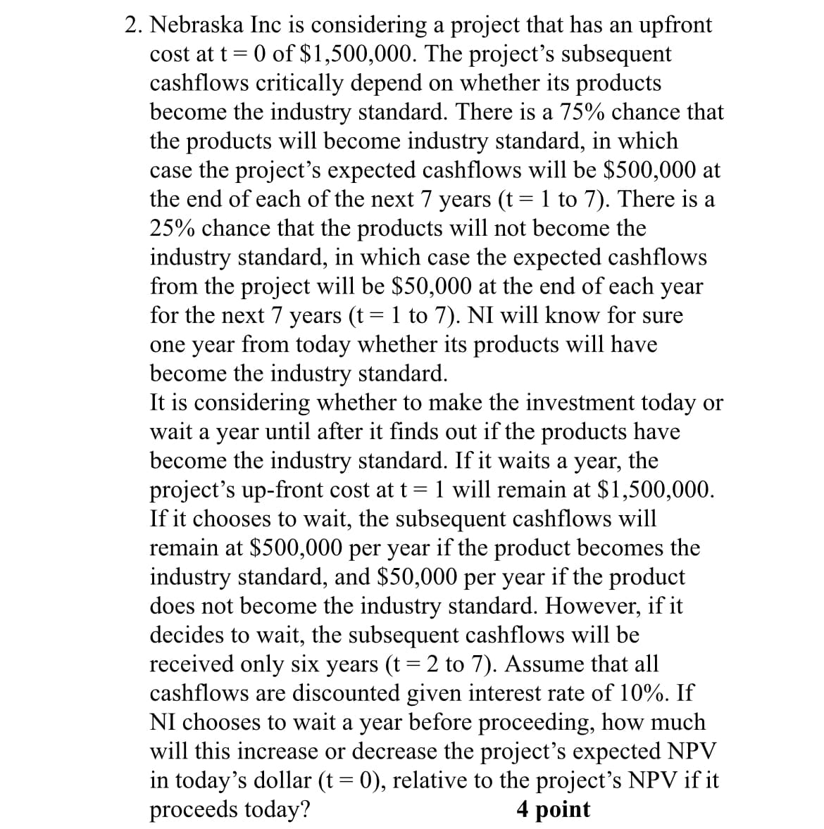 cost at t
=
2. Nebraska Inc is considering a project that has an upfront
0 of $1,500,000. The project's subsequent
cashflows critically depend on whether its products
become the industry standard. There is a 75% chance that
the products will become industry standard, in which
case the project's expected cashflows will be $500,000 at
the end of each of the next 7 years (t = 1 to 7). There is a
25% chance that the products will not become the
industry standard, in which case the expected cashflows
from the project will be $50,000 at the end of each year
for the next 7 years (t = 1 to 7). NI will know for sure
one year from today whether its products will have
become the industry standard.
=
It is considering whether to make the investment today or
wait a year until after it finds out if the products have
become the industry standard. If it waits a year, the
project's up-front cost at t 1 will remain at $1,500,000.
If it chooses to wait, the subsequent cashflows will
remain at $500,000 per year if the product becomes the
industry standard, and $50,000 per year if the product
does not become the industry standard. However, if it
decides to wait, the subsequent cashflows will be
received only six years (t = 2 to 7). Assume that all
cashflows are discounted given interest rate of 10%. If
NI chooses to wait a year before proceeding, how much
will this increase or decrease the project's expected NPV
in today's dollar (t = 0), relative to the project's NPV if it
proceeds today?
4 point