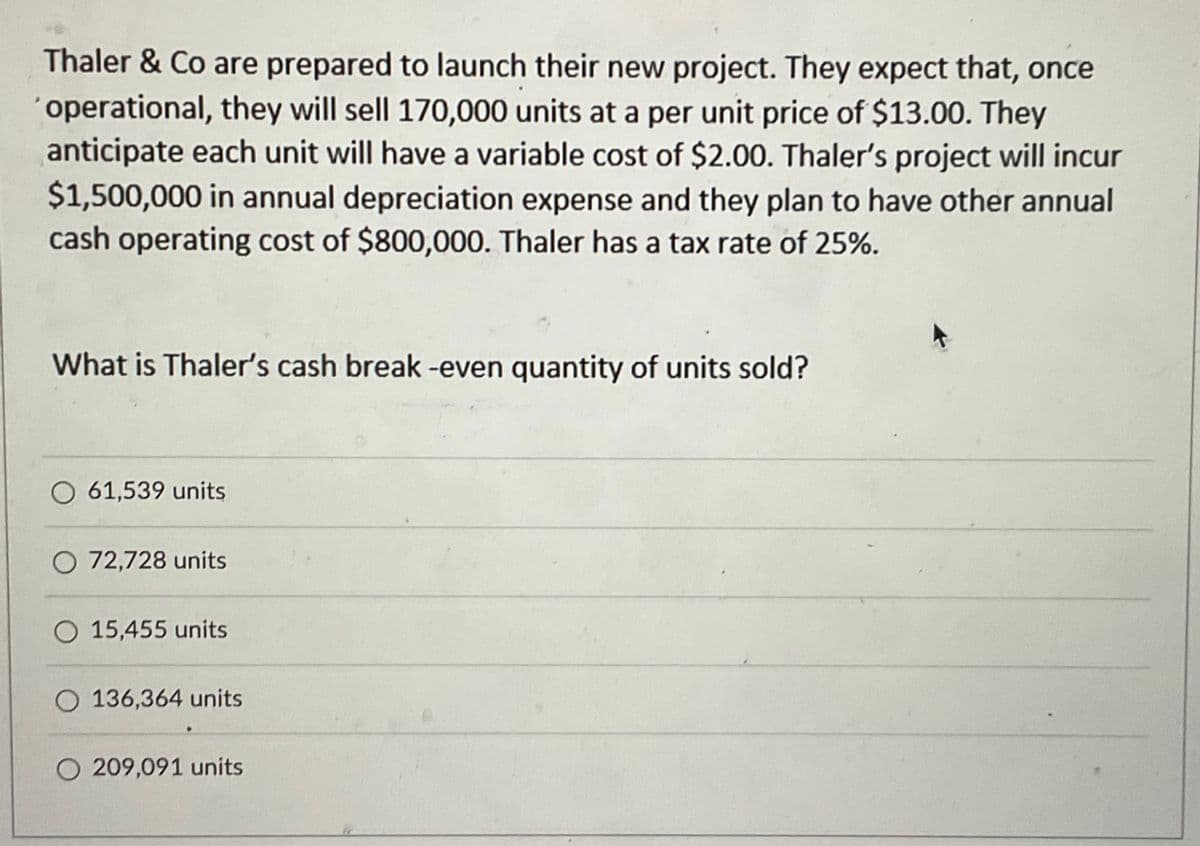 Thaler & Co are prepared to launch their new project. They expect that, once
'operational, they will sell 170,000 units at a per unit price of $13.00. They
anticipate each unit will have a variable cost of $2.00. Thaler's project will incur
$1,500,000 in annual depreciation expense and they plan to have other annual
cash operating cost of $800,000. Thaler has a tax rate of 25%.
What is Thaler's cash break-even quantity of units sold?
O61,539 units
O 72,728 units
O 15,455 units
O 136,364 units
O 209,091 units
