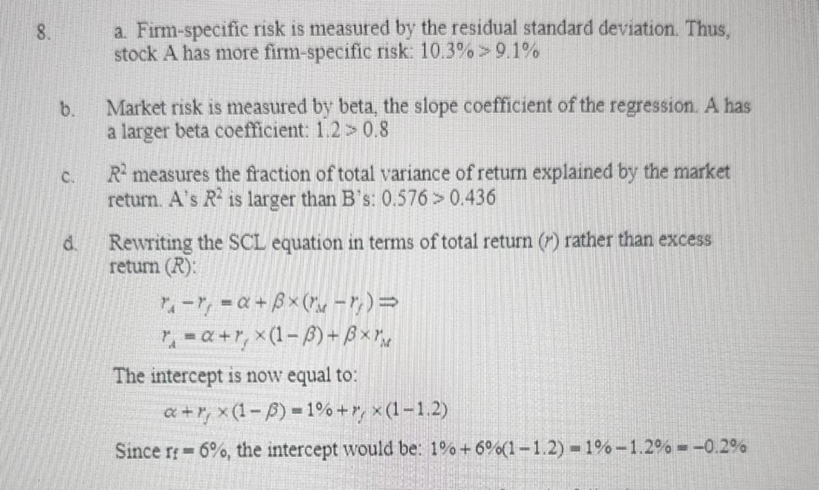 8.
C.
d.
a. Firm-specific risk is measured by the residual standard deviation. Thus,
stock A has more firm-specific risk: 10.3% > 9.1%
Market risk is measured by beta, the slope coefficient of the regression. A has
a larger beta coefficient: 1.2 > 0.8
R² measures the fraction of total variance of return explained by the market
return. A's R2 is larger than B's: 0.576 > 0.436
Rewriting the SCL equation in terms of total return () rather than excess
return (R):
-=a+ẞx(-7)=
a+r, x(1-3)+Bxr
The intercept is now equal to:
a+r, x(1 − ) = 1% +7 × (1−1.2)
Since rr 6%, the intercept would be: 1% +6%(1-1.2) 1%-1.2% = -0.2%