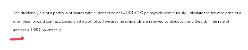 The dividend yield of a portfolio of shares with current price of £673,000 is 2.8% pa payable continuously. Calculate the forward price of a
one-year forward contract, based on the portfolio, if we assume dividends are received continuously and the risk - free rate of
interest is 4.6028% pa effective.
