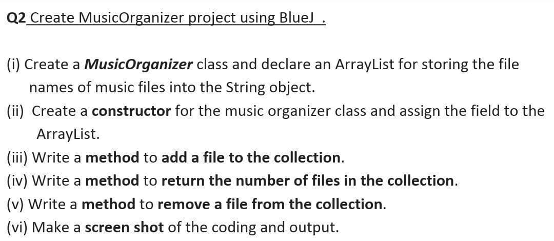 Q2 Create MusicOrganizer project using BlueJ .
(i) Create a MusicOrganizer class and declare an ArrayList for storing the file
names of music files into the String object.
(ii) Create a constructor for the music organizer class and assign the field to the
ArrayList.
(iii) Write a method to add a file to the collection.
(iv) Write a method to return the number of files in the collection.
(v) Write a method to remove a file from the collection.
(vi) Make a screen shot of the coding and output.
