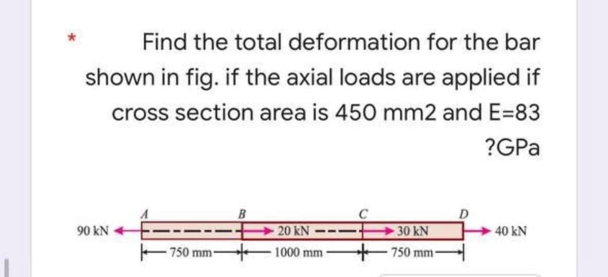 -
Find the total deformation for the bar
shown in fig. if the axial loads are applied if
cross section area is 450 mm2 and E=83
?GPa
A
B
20 kN
30 kN
40 kN
1000 mm
750 mm-
90 kN -
750 mm-
D