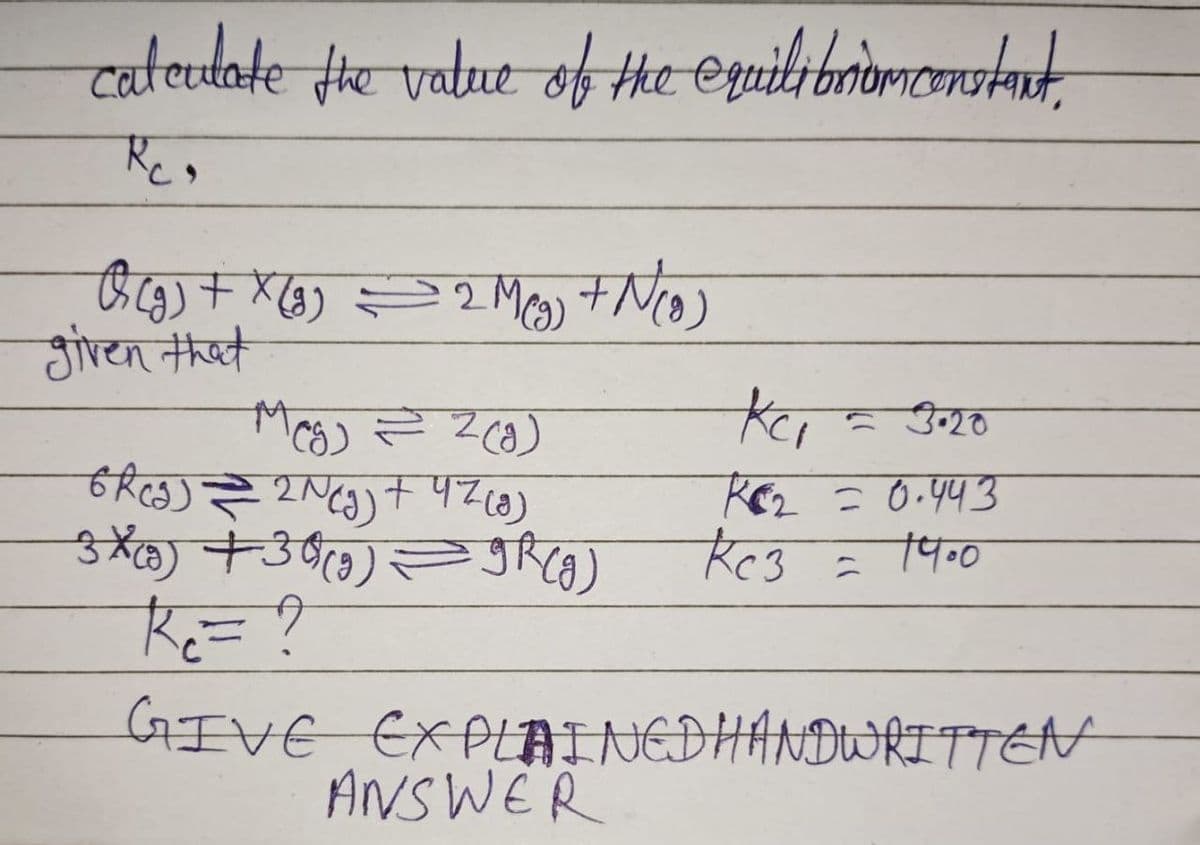 calculate the value of the equilibrium constant,
Rc₂
Q (g) + x (g) = 2 M(g) + N(0)
given that
KC₁
- 3.20
ког = 0.443
14.0
Кез
Meg) = 2(g)
6Rcg) = 2 N(g) + 47 (8)
3 X (9) +30)(9) — 9R(g)
R= ?
GIVE EXPLAINED HANDWRITTEN
ANSWER