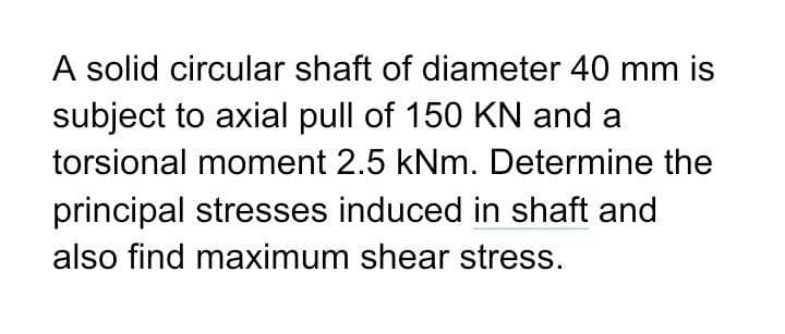 A solid circular shaft of diameter 40 mm is
subject to axial pull of 150 KN and a
torsional moment 2.5 kNm. Determine the
principal stresses induced in shaft and
also find maximum shear stress.