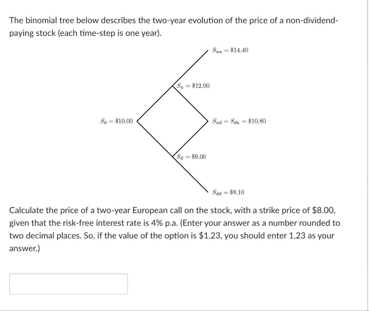 The binomial tree below describes the two-year evolution of the price of a non-dividend-
paying stock (each time-step is one year).
So
= $10.00
Su = $12.00
Sa = $9.00
Suu = $14.40
Sud =
Sdu = $10.80
Sad = $8.10
Calculate the price of a two-year European call on the stock, with a strike price of $8.00,
given that the risk-free interest rate is 4% p.a. (Enter your answer as a number rounded to
two decimal places. So, if the value of the option is $1.23, you should enter 1.23 as your
answer.)