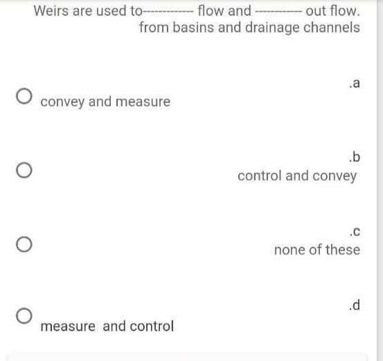 Weirs are used to--
flow and
out flow.
from basins and drainage channels
.a
convey and measure
.b
control and convey
.C
none of these
.d
measure and control
