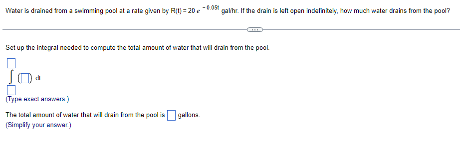 -0.05t
Water is drained from a swimming pool at a rate given by R(t) = 20 e
gal/hr. If the drain is left open indefinitely, how much water drains from the pool?
Set up the integral needed to compute the total amount of water that will drain from the pool.
dt
(Type exact answers.)
The total amount of water that will drain from the pool is
gallons.
(Simplify your answer.)