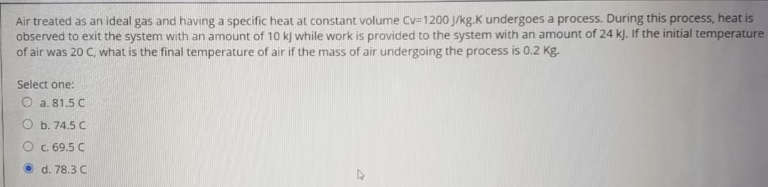 Air treated as an ideal gas and having a specific heat at constant volume Cv=1200 J/kg.K undergoes a process. During this process, heat is
observed to exit the system with an amount of 10 k) while work is provided to the system with an amount of 24 kJ. If the initial temperature
of air was 20 C, what is the final temperature of air if the mass of air undergoing the process is 0.2 Kg.
Select one:
O a. 81.5 C
O b. 74.5 C
O c. 69.5 C
d. 78.3 C
