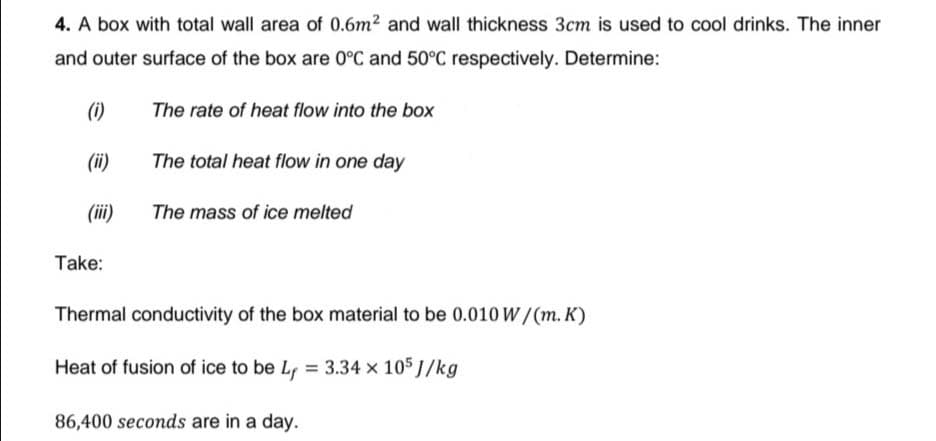 4. A box with total wall area of 0.6m2 and wall thickness 3cm is used to cool drinks. The inner
and outer surface of the box are 0°C and 50°C respectively. Determine:
(i)
The rate of heat flow into the box
(ii)
The total heat flow in one day
(iii)
The mass of ice melted
Take:
Thermal conductivity of the box material to be 0.010 W/(m. K)
Heat of fusion of ice to be Lf = 3.34 x 105 J/kg
86,400 seconds are in a day.
