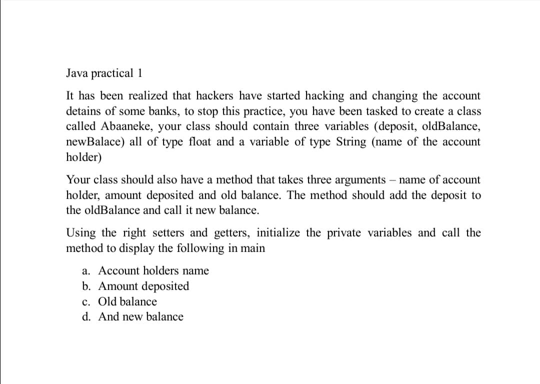 Java practical 1
It has been realized that hackers have started hacking and changing the account
detains of some banks, to stop this practice, you have been tasked to create a class
called Abaaneke, your class should contain three variables (deposit, oldBalance,
newBalace) all of type float and a variable of type String (name of the account
holder)
Your class should also have a method that takes three arguments – name of account
holder, amount deposited and old balance. The method should add the deposit to
the oldBalance and call it new balance.
Using the right setters and getters, initialize the private variables and call the
method to display the following in main
a. Account holders name
b. Amount deposited
c. Old balance
d. And new balance
