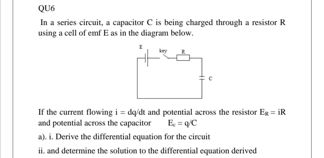 QU6
In a series circuit, a capacitor C is being charged through a resistor R
using a cell of emf E as in the diagram below.
E
key
If the current flowing i = dq/dt and potential across the resistor Er = iR
and potential across the capacitor
%3|
Ec = q/C
a). i. Derive the differential equation for the circuit
ii. and determine the solution to the differential equation derived
